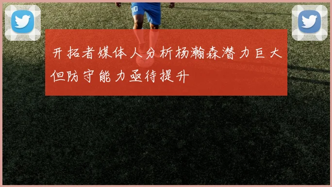 开拓者媒体人分析杨瀚森潜力巨大但防守能力亟待提升