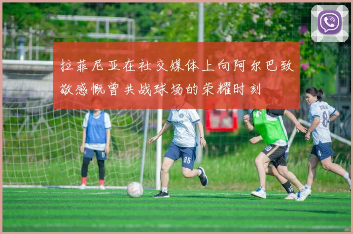 拉菲尼亚在社交媒体上向阿尔巴致敬感慨曾共战球场的荣耀时刻