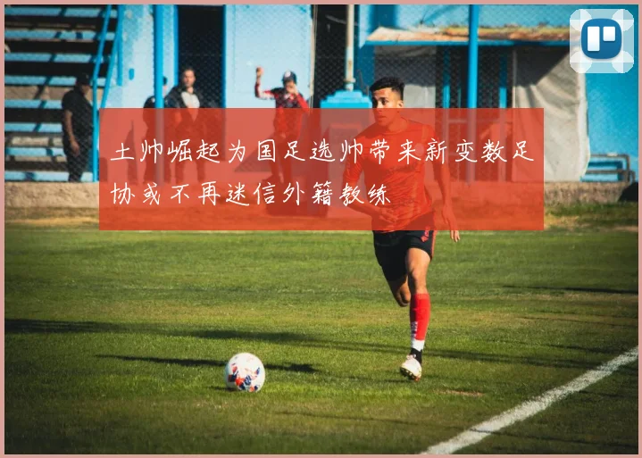土帅崛起为国足选帅带来新变数足协或不再迷信外籍教练