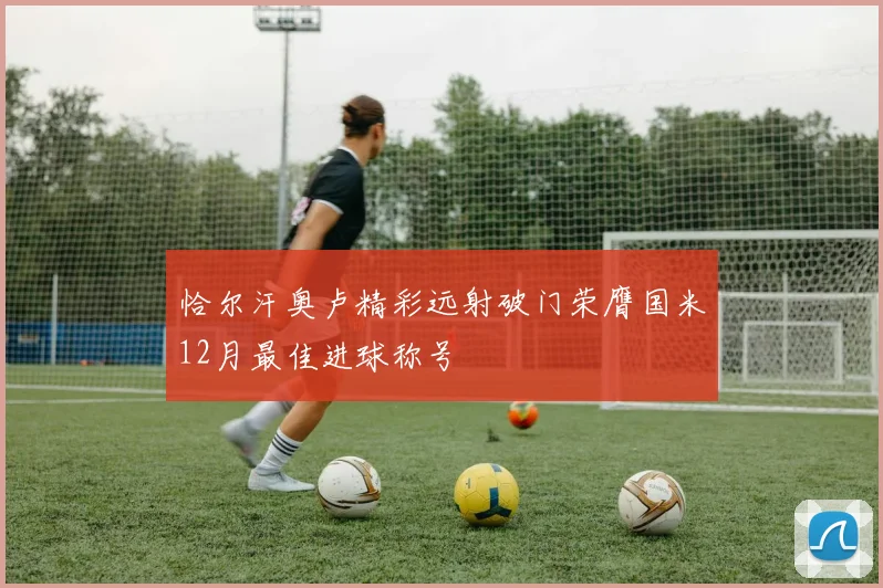 恰尔汗奥卢精彩远射破门荣膺国米12月最佳进球称号