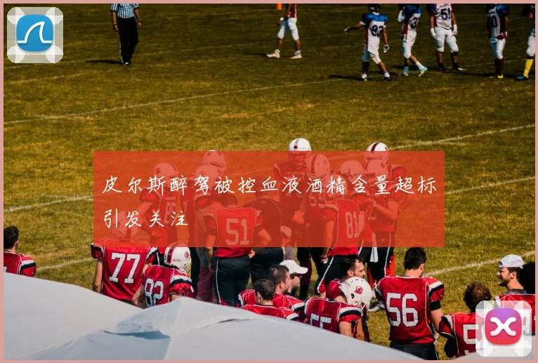 皮尔斯醉驾被控血液酒精含量超标引发关注