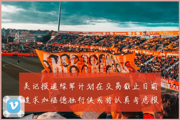 美记报道绿军计划在交易截止日前追求加福德独行侠或将认真考虑报价
