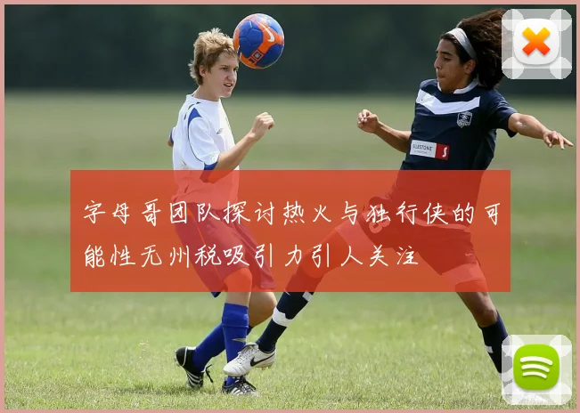 字母哥团队探讨热火与独行侠的可能性无州税吸引力引人关注