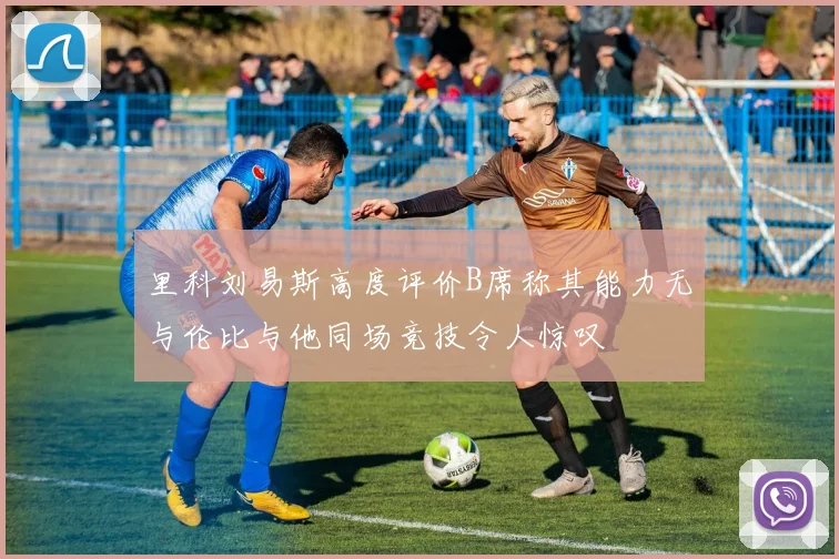里科刘易斯高度评价B席称其能力无与伦比与他同场竞技令人惊叹