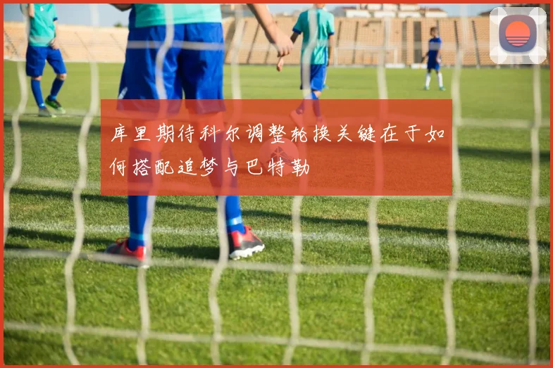 库里期待科尔调整轮换关键在于如何搭配追梦与巴特勒