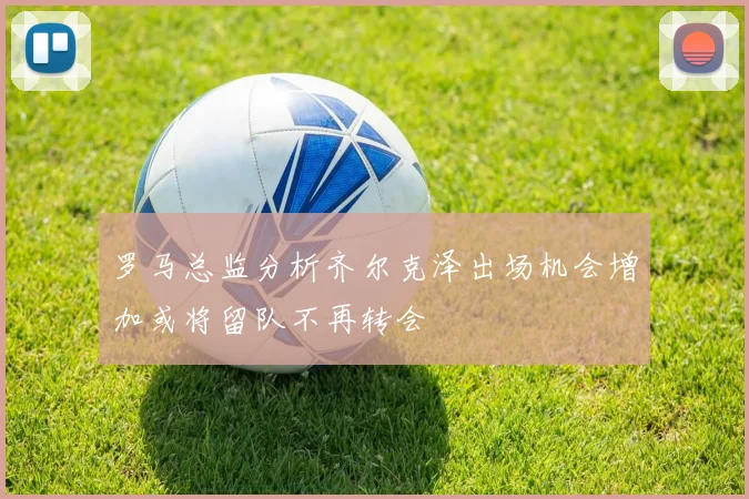 罗马总监分析齐尔克泽出场机会增加或将留队不再转会