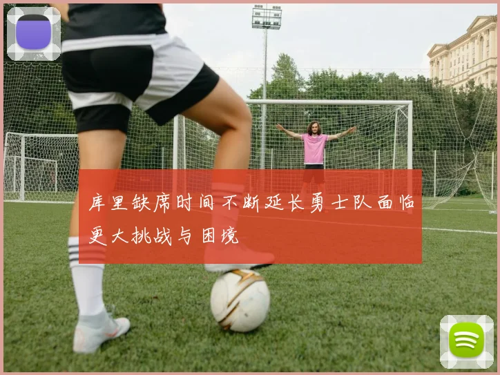 库里缺席时间不断延长勇士队面临更大挑战与困境