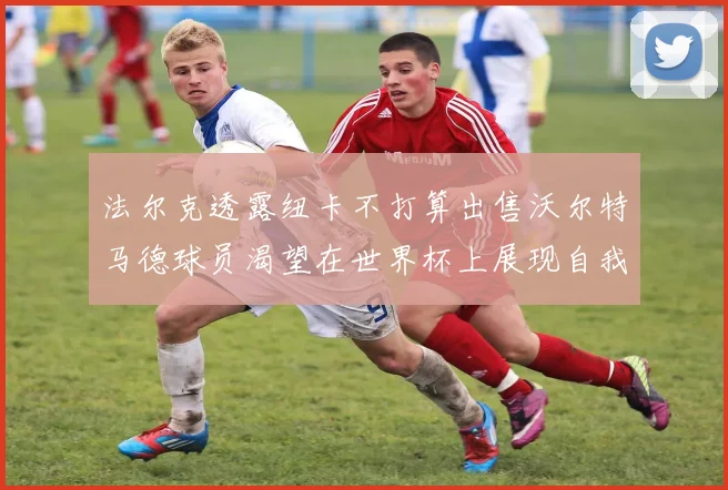 法尔克透露纽卡不打算出售沃尔特马德球员渴望在世界杯上展现自我