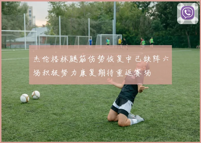 杰伦格林腿筋伤势恢复中已缺阵六场积极努力康复期待重返赛场