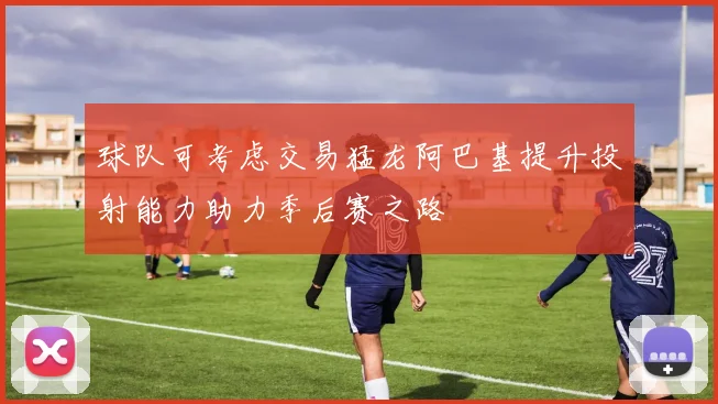 球队可考虑交易猛龙阿巴基提升投射能力助力季后赛之路