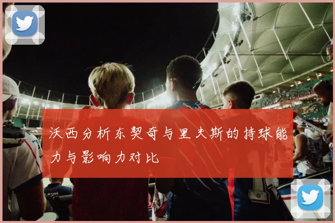 沃西分析东契奇与里夫斯的持球能力与影响力对比