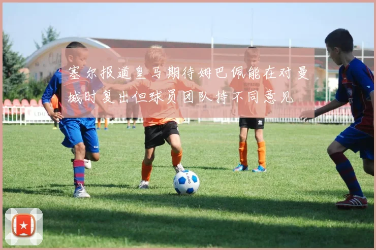 塞尔报道皇马期待姆巴佩能在对曼城时复出但球员团队持不同意见