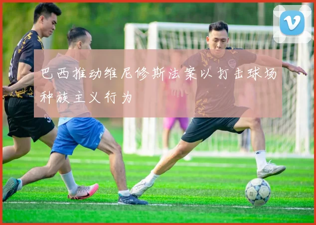 巴西推动维尼修斯法案以打击球场种族主义行为