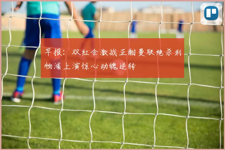 早报：双红会激战正酣曼联绝杀利物浦上演惊心动魄逆转