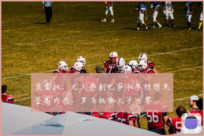 莫雷托：尤文热刺巴萨和多特想免签塞内西，罗马机会几乎为零