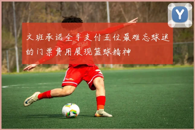 文班承诺全季支付五位最难忘球迷的门票费用展现篮球精神