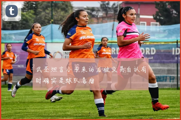 武圣坦言小卡来访后被交易自认有时确实是球队毒瘤