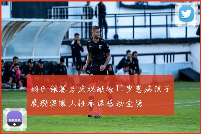 姆巴佩赛后庆祝献给11岁患病孩子展现温暖人性承诺感动全场
