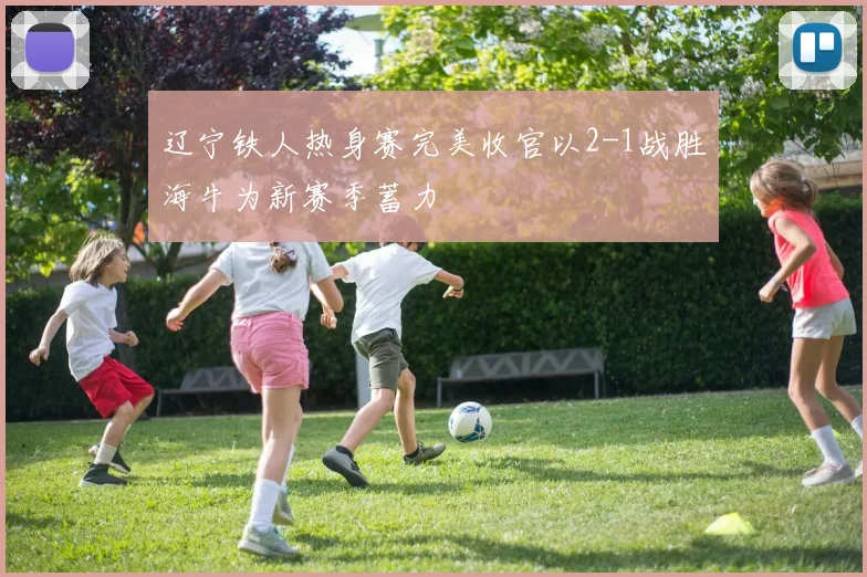 辽宁铁人热身赛完美收官以2-1战胜海牛为新赛季蓄力