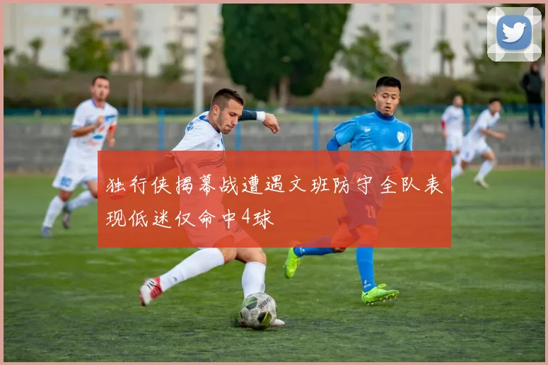 独行侠揭幕战遭遇文班防守全队表现低迷仅命中4球