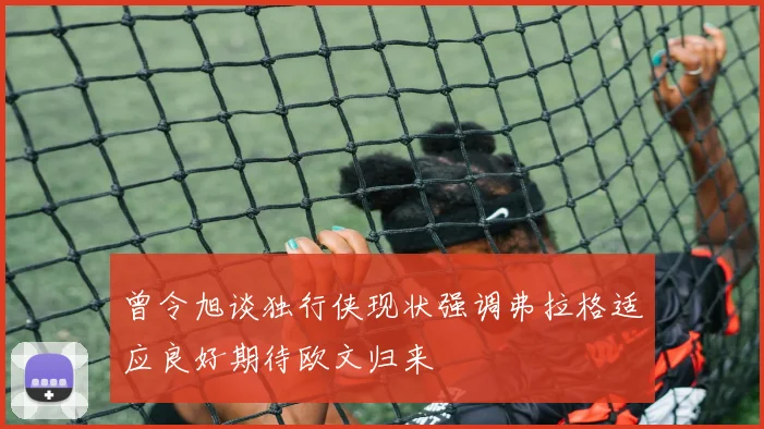 曾令旭谈独行侠现状强调弗拉格适应良好期待欧文归来