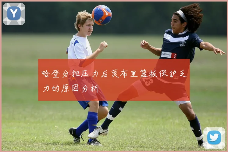 哈登分担压力后莫布里篮板保护乏力的原因分析