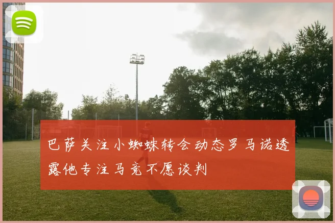 巴萨关注小蜘蛛转会动态罗马诺透露他专注马竞不愿谈判